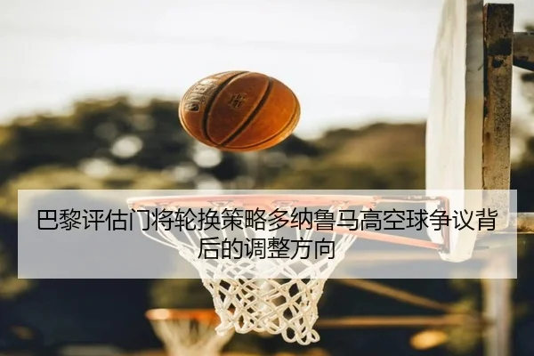 巴黎评估门将轮换策略多纳鲁马高空球争议背后的调整方向